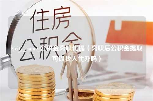 信阳公积金离职代提（离职后公积金提取可以找人代办吗）